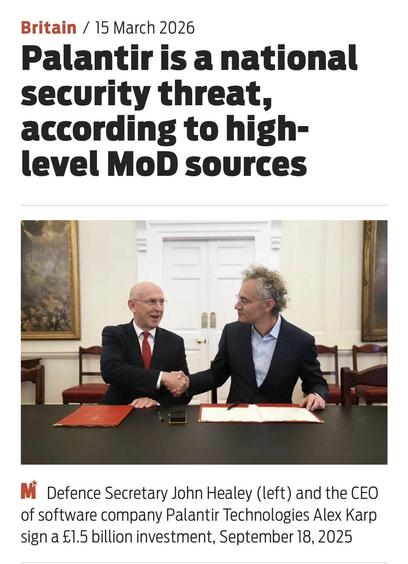 Screenshot of top of article

Britain / 15 March 2026
Palantir is a national
security threat,
according to high-
level MoD sources
Mi Defence Secretary John Healey (left) and the CEO
of software company Palantir Technologies Alex Karp
sign a £1.5 billion investment, September 18, 2025