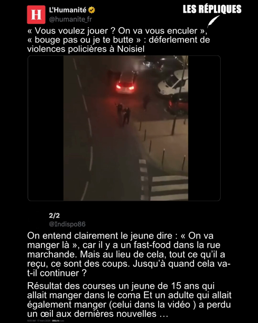 Nouvel épisode de violences policières, cette fois-ci à Noisiel en Seine-et-Marne (Île-de-France) : « Vous voulez jouer ? On va vous enculer »,
« bouge pas ou je te butte » : déferlement de violences policières à Noisiel
Réplique de Indispo : On entend clairement le jeune dire : « On va manger là », car il y a un fast-food dans la rue marchande. Mais au lieu de cela, tout ce qu’il a reçu, ce sont des coups. Jusqu’à quand cela va-t-il continuer ?
Résultat des courses un jeune de 15 ans qui allait manger dans le coma Et un adulte qui allait également manger (celui dans la vidéo ) a perdu un œil aux dernières nouvelles …