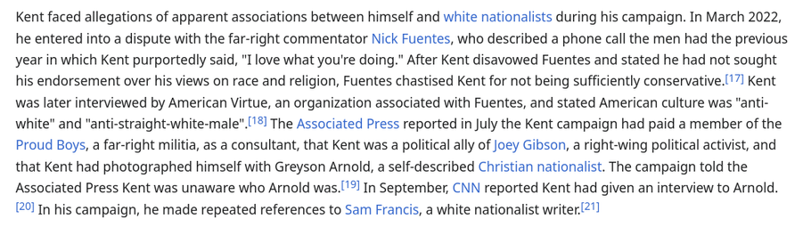 Kent faced allegations of apparent associations between himself and white nationalists during his campaign. In March 2022, he entered into a dispute with the far-right commentator Nick Fuentes, who described a phone call the men had the previous year in which Kent purportedly said, "I love what you're doing." After Kent disavowed Fuentes and stated he had not sought his endorsement over his views on race and religion, Fuentes chastised Kent for not being sufficiently conservative. Kent was later interviewed by American Virtue, an organization associated with Fuentes, and stated American culture was "anti-white" and "anti-straight-white-male". The Associated Press reported in July the Kent campaign had paid a member of the Proud Boys, a far-right militia, as a consultant, that Kent was a political ally of Joey Gibson, a right-wing political activist, and that Kent had photographed himself with Greyson Arnold, a self-described Christian nationalist. The campaign told the Associated Press Kent was unaware who Arnold was. In September, CNN reported Kent had given an interview to Arnold. In his campaign, he made repeated references to Sam Francis, a white nationalist writer.
