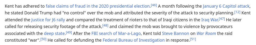 Kent has adhered to false claims of fraud in the 2020 presidential election. A month following the January 6 Capitol attack, he stated Donald Trump had "no control" over the mob and attributed the severity of the attack to security planning. Kent attended the Justice for J6 rally and compared the treatment of rioters to that of Iraqi citizens in the Iraq War. He later called for releasing security footage of the attack, and claimed the mob was brought to violence by provocateurs associated with the deep state. After the FBI search of Mar-a-Lago, Kent told Steve Bannon on War Room the raid constituted "war". He called for defunding the Federal Bureau of Investigation in response.