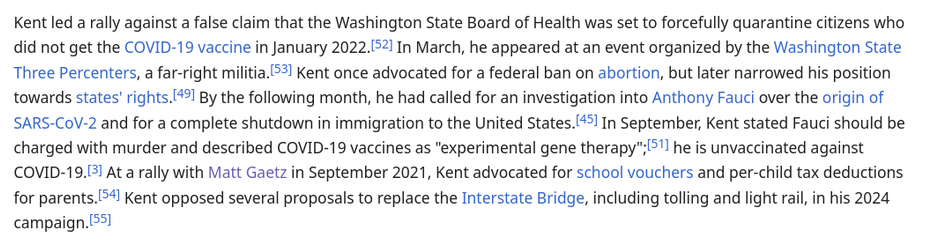 Kent led a rally against a false claim that the Washington State Board of Health was set to forcefully quarantine citizens who did not get the COVID-19 vaccine in January 2022. In March, he appeared at an event organized by the Washington State Three Percenters, a far-right militia. Kent once advocated for a federal ban on abortion, but later narrowed his position towards states' rights. By the following month, he had called for an investigation into Anthony Fauci over the origin of SARS-CoV-2 and for a complete shutdown in immigration to the United States. In September, Kent stated Fauci should be charged with murder and described COVID-19 vaccines as "experimental gene therapy"; he is unvaccinated against COVID-19. At a rally with Matt Gaetz in September 2021, Kent advocated for school vouchers and per-child tax deductions for parents. Kent opposed several proposals to replace the Interstate Bridge, including tolling and light rail, in his 2024 campaign.