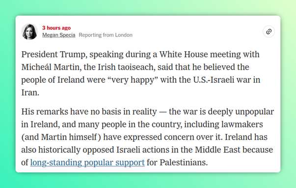 March 17, 2026, 12:35 p.m. ET 3 hours ago

Megan Specia
Reporting from London

President Trump, speaking during a White House meeting with Micheál Martin, the Irish taoiseach, said that he believed the people of Ireland were “very happy” with the U.S.-Israeli war in Iran.

His remarks have no basis in reality — the war is deeply unpopular in Ireland, and many people in the country, including lawmakers (and Martin himself) have expressed concern over it. Ireland has also historically opposed Israeli actions in the Middle East because of long-standing popular support for Palestinians.