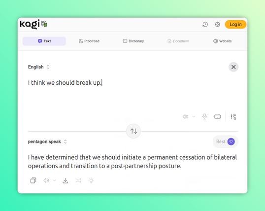 Kagi Translate screenshot. I have hacked the URL so the "to" language is "Pentagon Speak."

English: I think we should break up.

Pentagon Speak: I have determined that we should initiate a permanent cessation of bilateral operations and transition to a post-partnership posture.