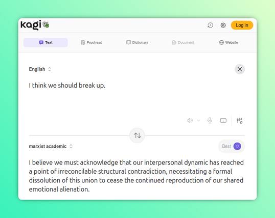 Another Kagi Translate screenshot, this time hacked to translate to "marxist academic."

English: I think we should break up.

Marxist Academic: I believe we must acknowledge that our interpersonal dynamic has reached a point of irreconcilable structural contradiction, necessitating a formal dissolution of this union to cease the continued reproduction of our shared emotional alienation.