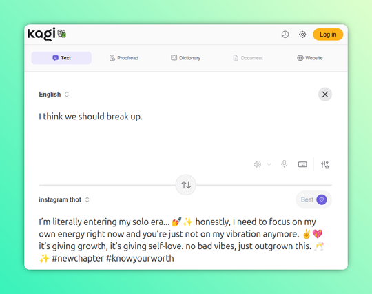 Another hacked Kagi Translate screenshot, this time translating to "Instagram thot."

English: I think we should break up.

Instagram Thot: I’m literally entering my solo era... 💅✨ honestly, I need to focus on my own energy right now and you’re just not on my vibration anymore. ✌️💖 it’s giving growth, it’s giving self-love. no bad vibes, just outgrown this. 🥂✨ #newchapter #knowyourworth