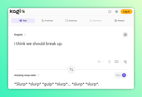 Another hacked Kagi Translate screenshot, this one translating into "slurping soup eater."

English: I think we should break up.

Slurping Soup Eater: *Slurp* *slurp* *gulp* *slurp*... *slurp* *slurp*.