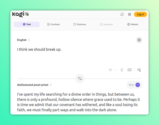 Another hacked Kagi Translate screenshot, this one translating to "disillusioned Jesuit priest."

English: I think we should break up.

Disillusioned Jesuit Priest: I’ve spent my life searching for a divine order in things, but between us, there is only a profound, hollow silence where grace used to be. Perhaps it is time we admit that our covenant has withered, and like a soul losing its faith, we must finally part ways and walk into the dark alone.