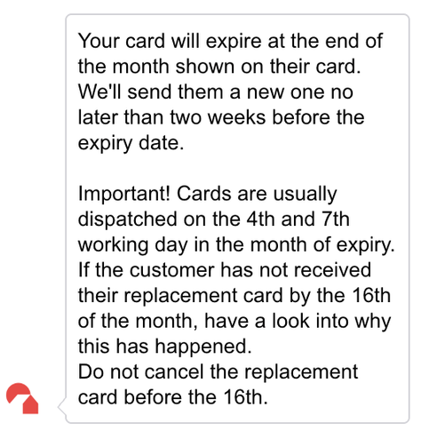 Your card will expire at the end of the month shown on their card. We'll send them a new one no later than two weeks before the expiry date.

Important! Cards are usually dispatched on the 4th and 7th working day in the month of expiry. If the customer has not received their replacement card by the 16th of the month, have a look into why this has happened.
Do not cancel the replacement card before the 16th.