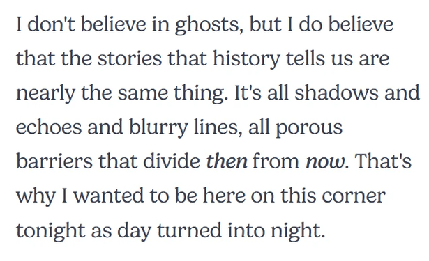 I don't believe in ghosts, but I do believe that the stories that history tells us are nearly the same thing. It's all shadows and echoes and blurry lines, all porous barriers that divide then from now. That's why I wanted to be here on this corner tonight as day turned into night.