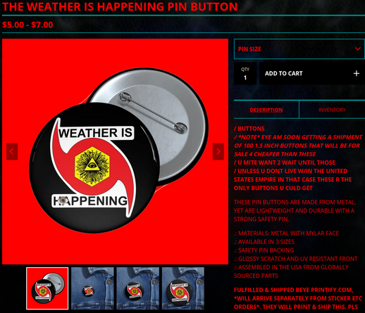 A SCREENSHOT FROM MERCH.WEATHERISHAPPENING.COM

THE WEATHER IS HAPPENING PIN BUTTON
$5-$7

A IMAGE OF A BLACK BUTTON W/ A WEATHER IS HAPPENING LOGO ON IT

/ BUTTONS
/ *NOTE* EYE AM SOON GETTING A SHIPMENT OF 100 1.5 INCH BUTTONS THAT WILL BE FOR SALE 4 CHEAPER THAN THESE
/ U MITE WANT 2 WAIT UNTIL THOSE
/ UNLESS U DONT LIVE W/IN THE UNITED STATES EMPIRE IN THAT CASE THESE R THE ONLY BUTTONS U CULD GET

THESE PIN BUTTONS ARE MADE FROM METAL, YET ARE LIGHTWEIGHT AND DURABLE WITH A STRONG SAFETY PIN.

.: MATERIALS: METAL WITH MYLAR FACE
.: AVAILABLE IN 3 SIZES
.: SAFETY PIN BACKING
.: GLOSSY SCRATCH AND UV RESISTANT FRONT
.: ASSEMBLED IN THE USA FROM GLOBALLY SOURCED PARTS

FULFILLED & SHIPPED BEYE PRINTIFY.COM, *WILL ARRIVE SEPARATELY FROM STICKER ETC ORDERS*. THEY WILL PRINT & SHIP THIS, PLS ALLOW UP2 2 WEEKS 4 DELIVERY (UP2 30 BUSINESS DAYS 4 INTERNATIONAL)