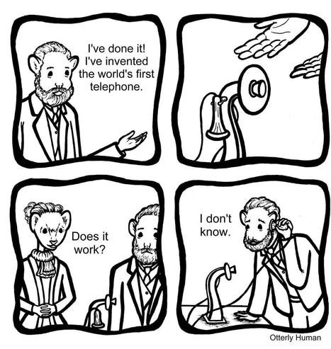 1 Alexander Graham Bell: I've done it. I've invented the world's first telephone.
2 Wife: Does it work?
3 Alexander, holding phone up to his ear: I don't know.