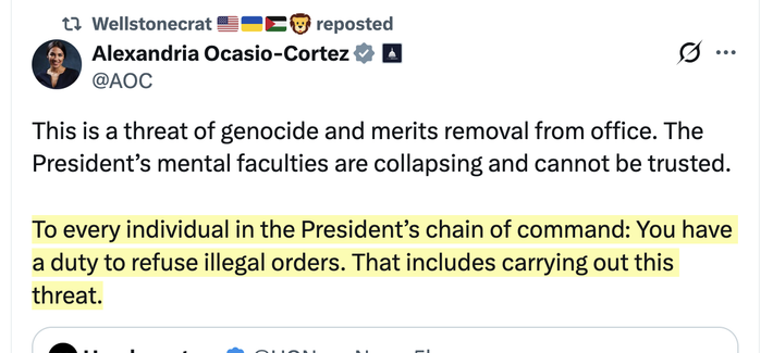 Alexandria Ocasio-Cortez:
This is a threat of genocide and merits removal from office. The President’s mental faculties are collapsing and cannot be trusted.

To every individual in the President’s chain of command: You have a duty to refuse illegal orders. That includes carrying out this threat.