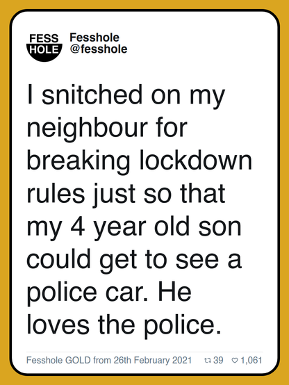 I snitched on my neighbour for breaking lockdown rules just so that my 4 year old son could get to see a police car. He loves the police.

Fesshole GOLD from 26th February 2021