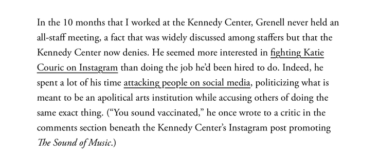 In the 10 months that I worked at the Kennedy Center, Grenell never held an all-staff meeting, a fact that was widely discussed among staffers but that the Kennedy Center now denies. He seemed more interested in fighting Katie Couric on Instagram than doing the job he’d been hired to do. Indeed, he spent a lot of his time attacking people on social media, politicizing what is meant to be an apolitical arts institution while accusing others of doing the same exact thing. (“You sound vaccinated,” he once wrote to a critic in the comments section beneath the Kennedy Center’s Instagram post promoting The Sound of Music.)