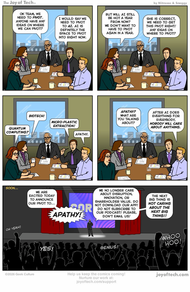 The scene: A boardroom meeting, where 4 employees and a boss are talking.  Panel One: Boss: OK team, we need to pivot. Anyone have any ideas on where we can pivot?  Guy 1: I would say we need to pivot to AI. AI is definitely the space to pivot into right now.  Panel Two: Girl 1: But will AI still be hot a year from now? We don’t want to have to pivot again in a year. Boss:She is correct, we need to get this pivot right! Any ideas on where to pivot?  Panel Three: Girl 1: Biotech! Girl 2: Quantum computing? Guy 1: Micro-plastic extraction! Guy 2: Apathy.  Panel Four: The room is shocked over “Apathy”. The boss asks him… Apathy? What are you talking about? Guy 2: After AI does everything for everybody, nobody will care about anything.  Panel Five: The scene changes to a convention hall a few weeks later: The company’s Boss is announcing their new pivot to a large crowd.  Boss: We are excited today to announce our pivot to... Apathy! We no longer care about disruption, innovation, or shareholder value. Please don’t email us! Do not download our app! Do not subscribe to our podcast! The next big thing is not caring about the next big thing! The crowd goes wild with excitement!