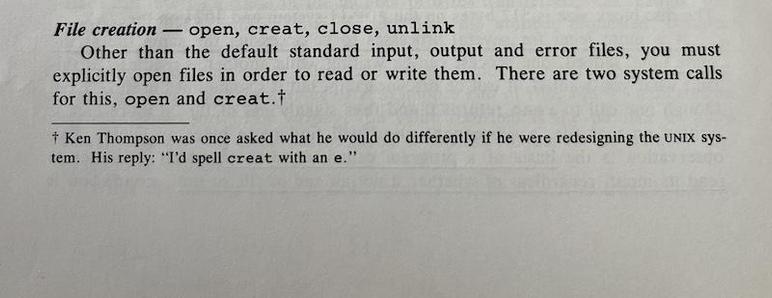 File creation - open, creat, close, unlink
Other than the default standard input, output and error files, you must explicitly open files in order to read or write them. There are two system calls for this, open and creat.†
† Ken Thompson was once asked what he would do differently if he were redesigning the UNIX sys-tem. His reply: "T'd spell creat with an e."