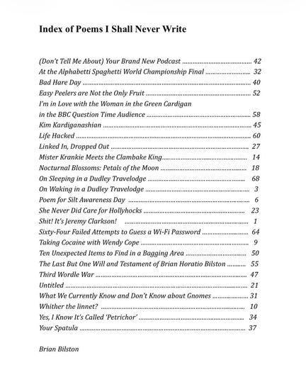 Index of Poems I Shall Never Write

(Don’t Tell Me About) Your Brand New Podcast p. 42
At the Alphabetti Spaghetti World Championship Final p. 32
Bad Hare Day p. 40
Easy Peelers are Not the Only Fruit p. 52
I’m in Love with the Woman in the Green Cardigan 
in the BBC Question Time Audience p. 58
Kim Kardiganashian p. 45
Life Hacked p. 60
Linked In, Dropped Out p. 27
Mister Krankie Meets the Clambake King p. 14
Nocturnal Blossoms: Petals of the Moon p. 18
On Sleeping in a Dudley Travelodge p. 68
On Waking in a Dudley Travelodge p.  3
Poem for Silt Awareness Day  p.  6
She Never Did Care for Hollyhocks p. 23
Shit! It’s Jeremy Clarkson!     p. 1
Sixty-Four Failed Attempts to Guess a Wi-Fi Password p. 64
Taking Cocaine with Wendy Cope p. 9
Ten Unexpected Items to Find in a Bagging Area p. 50
The Last But One Will and Testament of Brian Horatio Bilston  p. 55
Third Wordle War p. 47
Untitled p. 21
What We Currently Know and Don’t Know about Gnomes p. 31
Whither the linnet?  p. 10
Yes, I Know It’s Called ‘Petrichor’ p. 34
Your Spatula p. 37
 
 
Brian Bilston