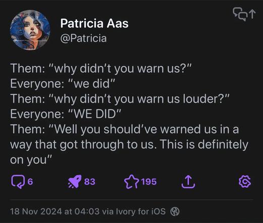 Them: "why didn't you warn us?"
Everyone: "we did"
Them: "why didn't you warn us louder?"
Everyone: "WE DID"
Them: "Well you should've warned us in a way that got through to us. This is definitely on you"