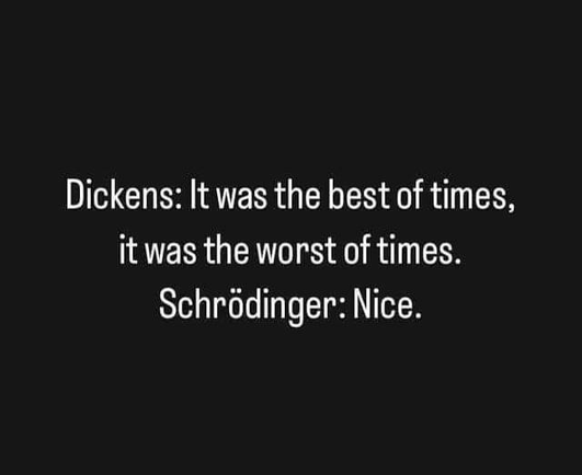 Dickens: It was the best of times,
it was the worst of times.
Schrodinger: Nice.