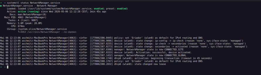 ● NetworkManager.service - Network Manager
     Loaded: loaded (/usr/lib/systemd/system/NetworkManager.service; enabled; preset: enabled)
     Active: active (running) since Wed 2026-05-06 12:12:28 CEST; 2min 30s ago
       Docs: man:NetworkManager(8)
   Main PID: 4063 (NetworkManager)
      Tasks: 4 (limit: 9087)
     Memory: 3.6M (peak: 20.0M)
        CPU: 686ms
     CGroup: /system.slice/NetworkManager.service
             └─4063 /usr/sbin/NetworkManager --no-daemon

Mai 06 12:13:06 aschmitz-MacBookPro NetworkManager[4063]: <info>  [1778062386.8445] policy: set 'Eriador' (wlan0) as default for IPv4 routing and DNS
Mai 06 12:13:06 aschmitz-MacBookPro NetworkManager[4063]: <info>  [1778062386.9086] device (wlan0): state change: ip-config -> ip-check (reason 'none', sys-iface-state: 'managed')
Mai 06 12:13:07 aschmitz-MacBookPro NetworkManager[4063]: <info>  [1778062387.0255] device (wlan0): state change: ip-check -> secondaries (reason 'none', sys-iface-state: 'managed')
Mai 06 12:13:07 aschmitz-MacBookPro NetworkManager[4063]: <info>  [1778062387.0273] device (wlan0): state change: secondaries -> activated (reason 'none', sys-iface-state: 'managed')
Mai 06 12:13:07 aschmitz-MacBookPro NetworkManager[4063]: <info>  [1778062387.0308] manager: NetworkManager state is now CONNECTED_SITE
Mai 06 12:13:07 aschmitz-MacBookPro NetworkManager[4063]: <info>