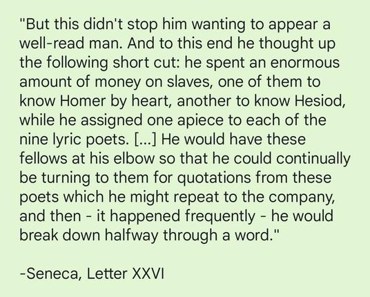 "But this didn't stop him wanting to appear a well-read man. And to this end he thought up the following short cut: he spent an enormous amount of money on slaves, one of them to know Homer by heart, another to know Hesiod, while he assigned one apiece to each of the nine lyric poets. [...] He would have these fellows at his elbow so that he could continually be turning to them for quotations from these poets which he might repeat to the company, and then - it happened frequently - he would break down halfway through a word." 

-Seneca, Letter XXVII