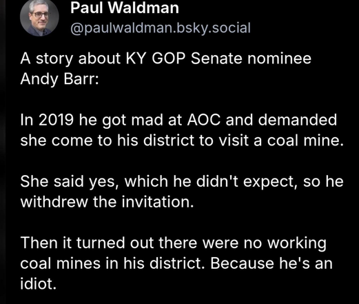 A screenshot of a social media post on a black background with white text. The post is by Paul Waldman, [@]paulwaldman.bsky.social, and includes a profile picture of a person wearing glasses. The text starts with, "A story about KY GOP Senate nominee Andy Barr:". It continues, "In 2019 he got mad at AOC and demanded she come to his district to visit a coal mine. She said yes, which he didn't expect, so he withdrew the invitation." The post concludes with, "Then it turned out there were no working coal mines in his district. Because he's an idiot."