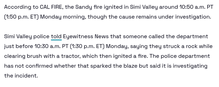 According to CAL FIRE, the Sandy fire ignited in Simi Valley around 10:50 a.m. PT (1:50 p.m. ET) Monday morning, though the cause remains under investigation.

Simi Valley police told Eyewitness News that someone called the department just before 10:30 a.m. PT (1:30 p.m. ET) Monday, saying they struck a rock while clearing brush with a tractor, which then ignited a fire. The police department has not confirmed whether that sparked the blaze but said it is investigating the incident.