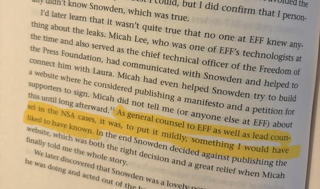 A quote from Privacy's Defender: "I'd later learn that it wasn't quite true that no one at EFF knew anything about the leaks. Micah Lee, who was one of EFF's technologists at the time and also served as the chief technology officer of the Freedom of the Press Foundation, had communicated with Snowden and helped to connect him with Laura. Micah had even helped Snowden try to build a website where he considered publishing a manifesto and a petition for supporters to sign. Micah did not tell me (or anyone else at EFF) about this until long afterward. As general counsel to EFF as well as lead counsel in the NSA cases, it was, to put it mildly, something I would have liked to have known. In the end Snowden decided against publishing the website, which was both the right decision and a great relief when Micah finally told me the whole story."