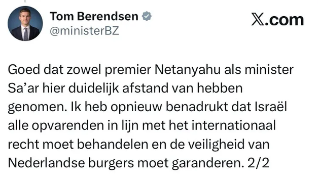 Tom Berendsen © X.com
@ministerBZ
Goed dat zowel premier Netanyahu als minister
Sa’ar hier duidelijk afstand van hebben
genomen. lk heb opnieuw benadrukt dat Israél
alle opvarenden in lijn met het internationaal
recht moet behandelen en de veiligheid van
Nederlandse burgers moet garanderen. 2/2