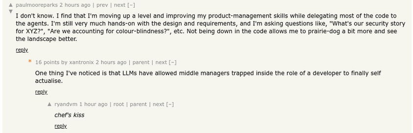 Hacker News comment thread snippet	
	
paulmooreparks 2 hours ago

I don't know. I find that I'm moving up a level and improving my product-management skills while delegating most of the code to the agents. I'm still very much hands-on with the design and requirements, and I'm asking questions like, "What's our security story for XYZ?", "Are we accounting for colour-blindness?", etc. Not being down in the code allows me to prairie-dog a bit more and see the landscape better.

16 points by xantronix 2 hours ago

One thing I've noticed is that LLMs have allowed middle managers trapped inside the role of a developer to finally self actualise.

ryandvm 1 hour ago

chef's kiss