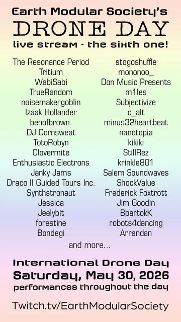 EMS Drone Day LIve Stream Train + May 30 2026 - twitch.tv/EarthModularSociety

The Resonance Period 
Tritium
WabiSabi
TrueRandom
noisemakergoblin
Izaak Hollander
benofbrown
DJ Cornsweat
TotoRobyn
Clovermite
Enthusiastic Electrons
Janky Jams
Draco II Guided Tours Inc.
Synthstronaut
Jessica
Jeelybit
forestine
Bondegi
stogoshuffle
mononoo_
Don Music Presents
m1les
Subjectivize
c_alt
minus32heartbeat
nanotopia
kikiki
StillRez
krinkle801
Salem Soundwaves
Shock Value
Frederick Foxtrott
Jim Goodin
BbartokK
robots4dancing
Arrandan
and more…
