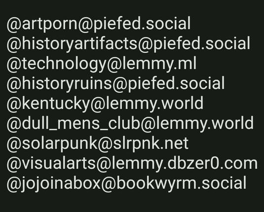 @artporn@piefed.social
@historyartifacts@piefed.social @technology@lemmy.ml
@historyruins@piefed.social
@kentucky@lemmy.world
@dull_mens_club@lemmy.world
@solarpunk@slrpnk.net
@visualarts@lemmy.dbzer0.com
@jojoinabox@bookwyrm.social
