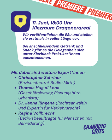 Premiere. 11. Juni, 18:00 Uhr
Kiezraum Dragonerareal
Wir veröffentlichen die ESu und stellen sie erstmals in voller Länge vor.

Bei anschließendem Getränk und Snack gibt es die Gelegenheit sich unter Kiezblock Praktiker*innen auszutauschen.
Mit dabei sind weitere Expert*innen:
Christopher Schriner (Bezirksstadtrat Berlin-Mitte)
Thomas Hug di Lena (Geschäftsleitung Planungsbüro Urbanista)
Dr. Janna Ringena (Rechtsanwältin und Expertin für Verkehrsrecht)
Regina Vollbrecht (Bezirksbeauftragte für Menschen mit Behinderung)