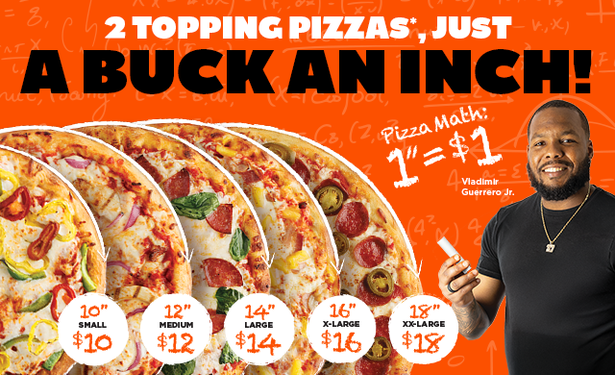 2 TOPPING PIZZAS*, JUST
A BUCK AN INCH! Pizza Math: 1”=$1
10" SMALL $10
12" MEDIUM $12
14" LARGE $14
16" X-LARGE $16
18" XX-LARGE $18