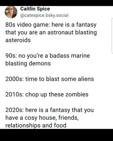 An image of a social media post by Caitlin Spice (@catespice.bsky.social) tracking the changing fantasy of video games by decade.

The text reads:

80s video game: here is a fantasy that you are an astronaut blasting asteroids  

90s: no you’re a badass marine blasting demons  

2000s: time to blast some aliens

2010s: chop up these zombies

2020s: here is a fantasy that you have a cosy house, friends, relationships and food