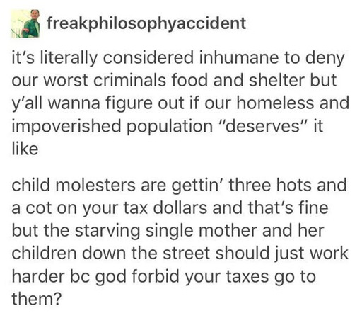 Screenshot of a social media post by user freakphilosophyaccident. The text reads: "it's literally considered inhumane to deny our worst criminals food and shelter but y'all wanna figure out if our homeless and impoverished population "deserves" it like child molesters are gettin' three hots and a cot on your tax dollars and that's fine but the starving single mother and her children down the street should just work harder bc god forbid your taxes go to them?"
