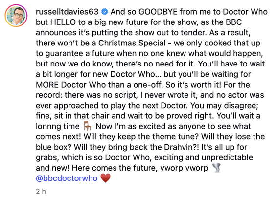 And so GOODBYE from me to Doctor Who but HELLO to a big new future for the show, as the BBC announces it’s putting the show out to tender. As a result, there won’t be a Christmas Special - we only cooked that up to guarantee a future when no one knew what would happen, but now we do know, there’s no need for it. You’ll have to wait a bit longer for new Doctor Who… but you’ll be waiting for MORE Doctor Who than a one-off. So it’s worth it! For the record: there was no script, I never wrote it, and no actor was ever approached to play the next Doctor. You may disagree; fine, sit in that chair and wait to be proved right. You’ll wait a lonnng time 🪑 Now I’m as excited as anyone to see what comes next! Will they keep the theme tune? Will they lose the blue box? Will they bring back the Drahvin?! It’s all up for grabs, which is so Doctor Who, exciting and unpredictable and new! Here comes the future, vworp vworp 🌪️