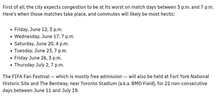 First of all, the city expects congestion to be at its worst on match days between 3PM and 7PM Here's when those matches take place, and commutes will likely be most hectic:
* Friday, June 12, 3PM
* Wednesday, June 17, 7PM
* Saturday, June 20, 4PM
* Tuesday, June 23, 7PM
* Friday, June 26, 3PM
* Thursday, July 2, 7PM
The FIFA Fan Festival - which is mostly free admission - will also be held at Fort York National Historic Site and The Bentway, near Toronto Stadium (a.k.a. BMO Field), for 22 non-consecutive days between June 11 and July 19.