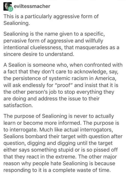 eviltessmacher This is a particularly aggressive form of Sealioning. Sealioning is the name given to a specific, pervasive form of aggressive and willfully intentional cluelessness, that masquerades as a sincere desire to understand. A Sealion is someone who, when confronted with a fact that they don't care to acknowledge, say, the persistence of systemic racism in America, will ask endlessly for "proof" and insist that it is the other person's job to stop everything they are doing and address the issue to their satisfaction. The purpose of Sealioning is never to actually learn or become more informed. The purpose is to interrogate. Much like actual interrogators, Sealions bombard their target with question after question, digging and digging until the target either says something stupid or is so pissed off that they react in the extreme. The other major reason why people hate Sealioning is because responding to it is a complete waste of time.