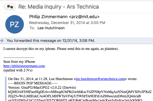 Subject: Re: Media Inquiry - Ars Technica
From: Philip Zimmerman (inventor of PGP)
Date: December 31, 2014

Body:
I cannot decrypt this on my iphone. Please send this to me again, as plaintext.

Quoted original message is an encrypted PGP message.