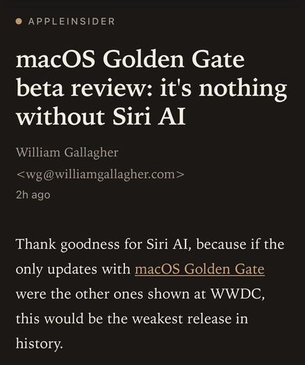 AppleInsider:

macOS Golden Gate beta review: it's nothing
without Siri AI.

by William Gallagher.

Thank goodness for Siri AI, because if the only updates with macOS Golden Gate were the other ones shown at WWDC, this would be the weakest release in history.
