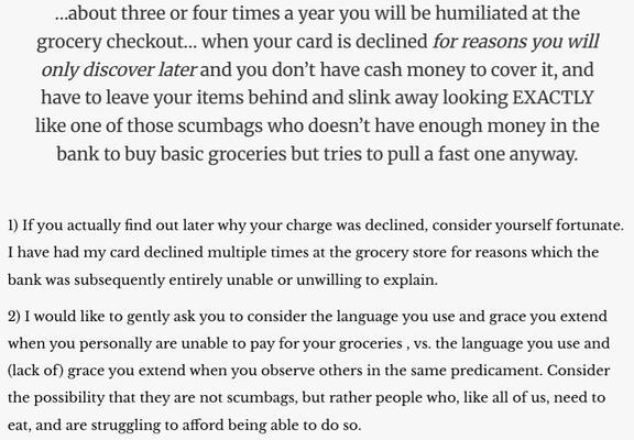 Quoted text: "…about three or four times a year you will be humiliated at the grocery checkout… when your card is declined for reasons you will only discover later and you don’t have cash money to cover it, and have to leave your items behind and slink away looking EXACTLY like one of those scumbags who doesn’t have enough money in the bank to buy basic groceries but tries to pull a fast one anyway."

My response:

1) If you actually find out later why your charge was declined, consider yourself fortunate. I have had my card declined multiple times at the grocery store for reasons which the bank was subsequently entirely unable or unwilling to explain.

2) I would like to gently ask you to consider the language you use and grace you extend when you personally are unable to pay for your groceries , vs. the language you use and (lack of) grace you extend when you observe others in the same predicament. Consider the possibility that they are not scumbags, but rather people who, like all of us, need to eat, and are struggling to afford being able to do so.