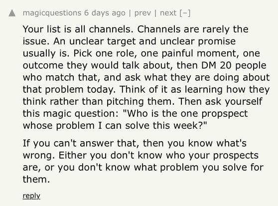 HN comment:

Your list is all channels. Channels are rarely the issue. An unclear target and unclear promise usually is. Pick one role, one painful moment, one outcome they would talk about, then DM 20 people who match that, and ask what they are doing about that problem today. Think of it as learning how they think rather than pitching them. Then ask yourself this magic question: "Who is the one propspect whose problem I can solve this week?"
If you can't answer that, then you know what's wrong. Either you don't know who your prospects are, or you don't know what problem you solve for them.