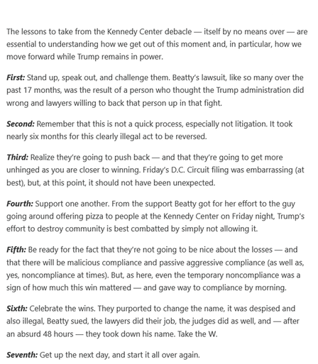 The lessons to take from the Kennedy Center debacle — itself by no means over — are essential to understanding how we get out of this moment and, in particular, how we move forward while Trump remains in power.
First: Stand up, speak out, and challenge them. Beatty’s lawsuit, like so many over the past 17 months, was the result of a person who thought the Trump administration did wrong and lawyers willing to back that person up in that fight.
Second: Remember that this is not a quick process, especially not litigation. It took nearly six months for this clearly illegal act to be reversed.
Third: Realize they’re going to push back — and that they’re going to get more unhinged as you are closer to winning. Friday’s D.C. Circuit filing was embarrassing (at best), but, at this point, it should not have been unexpected.
Fourth: Support one another. From the support Beatty got for her effort to the guy going around offering pizza to people at the Kennedy Center on Friday night, Trump’s effort to destroy community is best combatted by simply not allowing it.
Fifth: Be ready for the fact that they’re not going to be nice about the losses — and that there will be malicious compliance and passive aggressive compliance (as well as, yes, noncompliance at times). But, as here, even the temporary noncompliance was a sign of how much this win mattered — and gave way to compliance by morning.
Sixth: Celebrate the wins. ...
Seventh: Get up the next day, and start it all over again.
