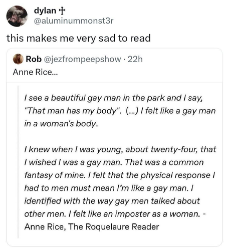 Social media quote from Anne Rice: (novelist)

"I see a beautiful gay man in the park and I say, 'That man has my body'. (...) I felt like a gay man in a woman's body.

I knew when I was young, about twenty-four, that I wished I was a gay man. That was a common fantasy of mine. I felt that the physical response I had to men must mean I'm like a gay man. I identified with the way gay men talked about other men. I felt like an imposter as a woman. - Anne Rice, The Roquelaure Reader"