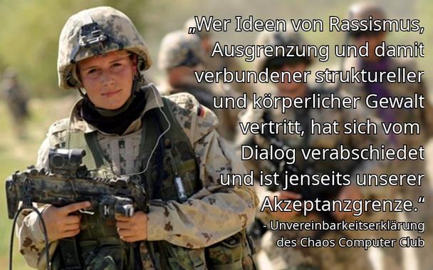 Foto einer Bundeswehr Soldatin mit Helm und Waffe. Dazu der Schriftzug:
„Wer Ideen von Rassismus, Ausgrenzung und damit verbundener struktureller und körperlicher Gewalt vertritt, hat sich vom Dialog verabschiedet und ist jenseits unserer Akzeptanzgrenze.“ - Unvereinbarkeitserklärung des Chaos Computer Clubs