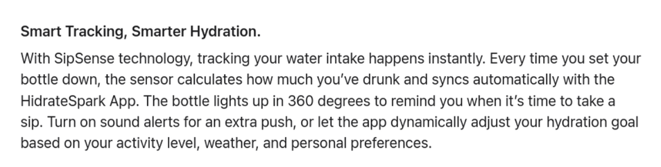 Smart Tracking, Smarter Hydration.

With SipSense technology, tracking your water intake happens instantly. Every time you set your bottle down, the sensor calculates how much you’ve drunk and syncs automatically with the HidrateSpark App. The bottle lights up in 360 degrees to remind you when it’s time to take a sip. Turn on sound alerts for an extra push, or let the app dynamically adjust your hydration goal based on your activity level, weather, and personal preferences.
