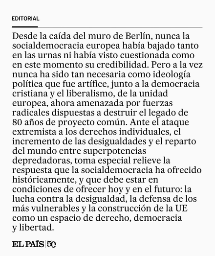 Desde la caída del muro de Berlín, nunca la socialdemocracia europea había bajado tanto en las urnas ni había visto cuestionada como en este momento su credibilidad. Pero a la vez nunca ha sido tan necesaria como ideología política que fue artífice, junto a la democracia cristiana y el liberalismo, de la unidad europea, ahora amenazada por fuerzas radicales dispuestas a destruir el legado de 80 años de proyecto común. Ante el ataque extremista a los derechos individuales, el incremento de las desi­gualdades y el reparto del mundo entre superpotencias depredadoras, toma especial relieve la respuesta que la socialdemocracia ha ofrecido históricamente, y que debe estar en condiciones de ofrecer hoy y en el futuro: la lucha contra la desigualdad, la defensa de los más vulnerables y la construcción de la UE como un espacio de derecho, democracia y libertad.