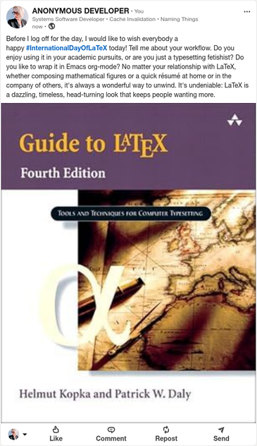LinkedIn post by ANONYMOUS DEVELOPER

Pictured: cover for Guide to LaTeX, Fourth Edition
Tools and Techniques for Computer Typesetting
by Helmut Kopka and Patric W. Daly

Before I log off for the day, I would like to wish everybody a happy #InternationalDayOfLaTeX today! Tell me about your workflow. Do you enjoy using it in your academic pursuits, or are you just a typesetting fetishist? Do you like to wrap it in Emacs org-mode? No matter your relationship with LaTeX, whether composing mathematical figures or a quick résumé at home or in the company of others, it's always a wonderful way to unwind. It's undeniable: LaTeX is a dazzling, timeless, head-turning look that keeps people wanting more.