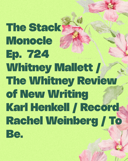 Dark green text on light green background with mallow flowers:
The Stack
Monocle
Ep. 724
Whitney Mallett / The Whitney Review of New Writing
Karl Henkell / Record
Rachel Weinberg / To Be.
